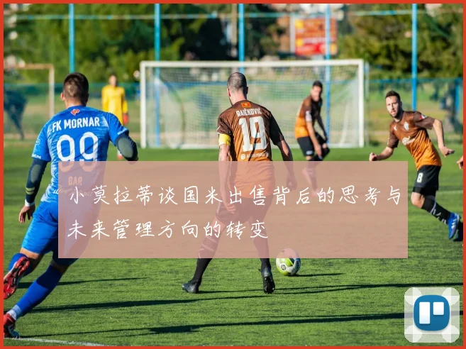 小莫拉蒂谈国米出售背后的思考与未来管理方向的转变