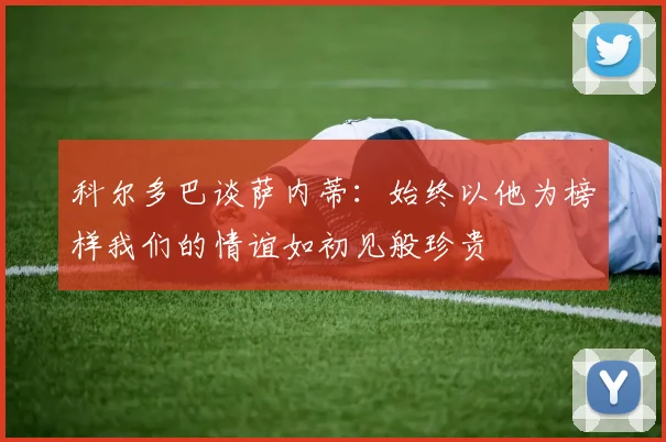 科尔多巴谈萨内蒂：始终以他为榜样我们的情谊如初见般珍贵