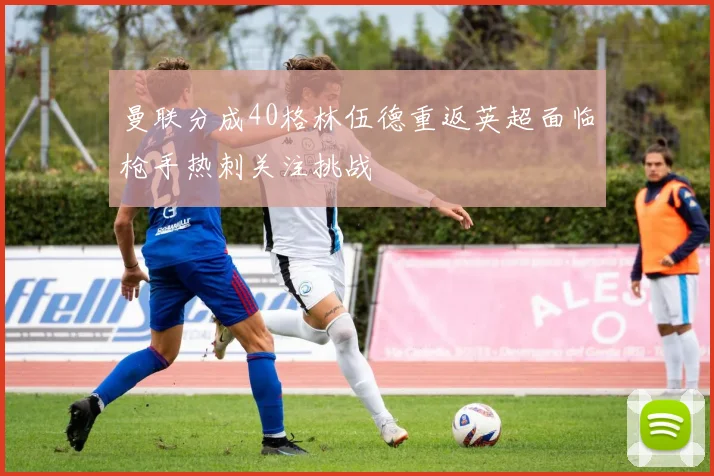 曼联分成40格林伍德重返英超面临枪手热刺关注挑战
