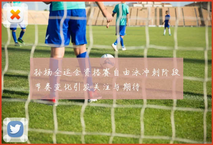 孙杨全运会资格赛自由泳冲刺阶段节奏变化引发关注与期待