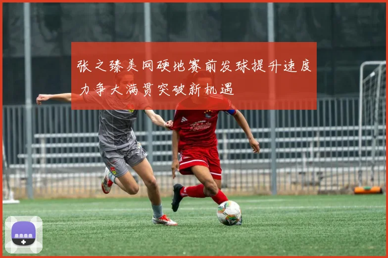 张之臻美网硬地赛前发球提升速度力争大满贯突破新机遇