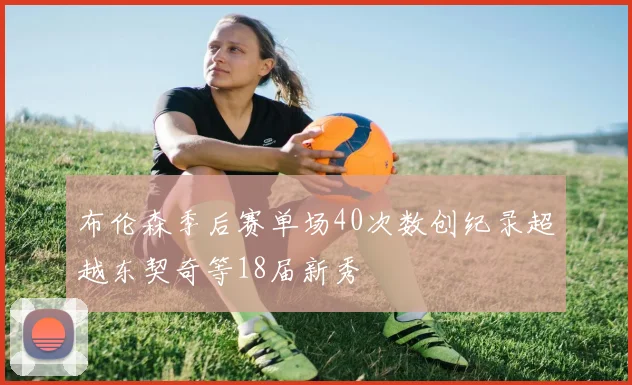 布伦森季后赛单场40次数创纪录超越东契奇等18届新秀