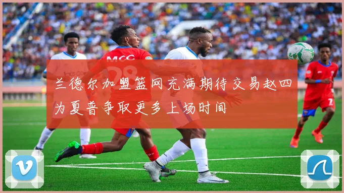 兰德尔加盟篮网充满期待交易赵四为夏普争取更多上场时间