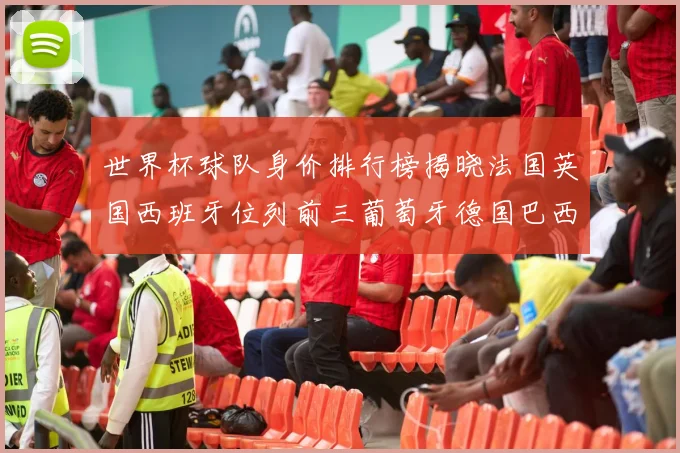 世界杯球队身价排行榜揭晓法国英国西班牙位列前三葡萄牙德国巴西身价均超九亿欧元