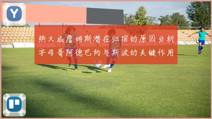 热火成詹姆斯潜在归宿的原因分析字母哥阿德巴约与斯波的关键作用