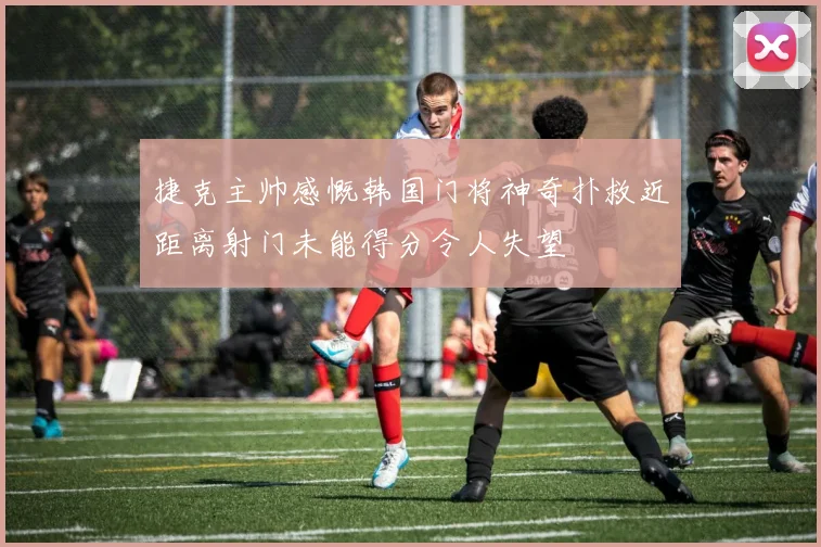 捷克主帅感慨韩国门将神奇扑救近距离射门未能得分令人失望