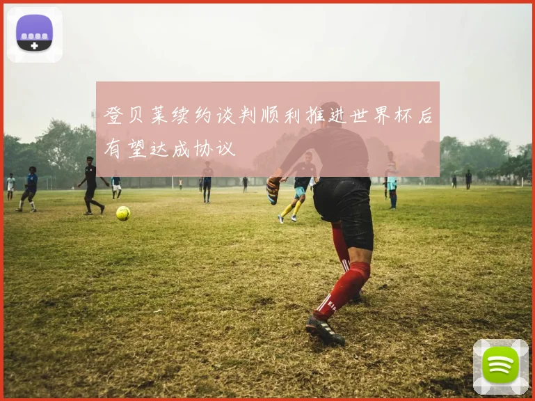 登贝莱续约谈判顺利推进世界杯后有望达成协议