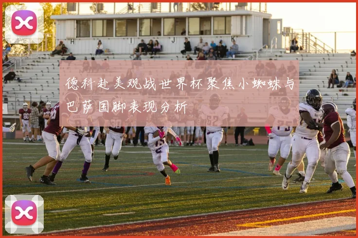 德科赴美观战世界杯聚焦小蜘蛛与巴萨国脚表现分析