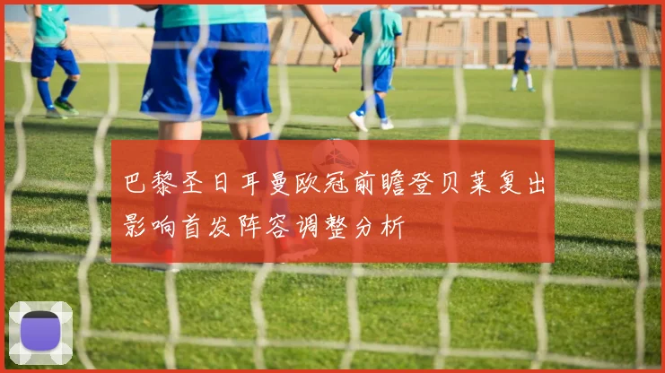 巴黎圣日耳曼欧冠前瞻登贝莱复出影响首发阵容调整分析