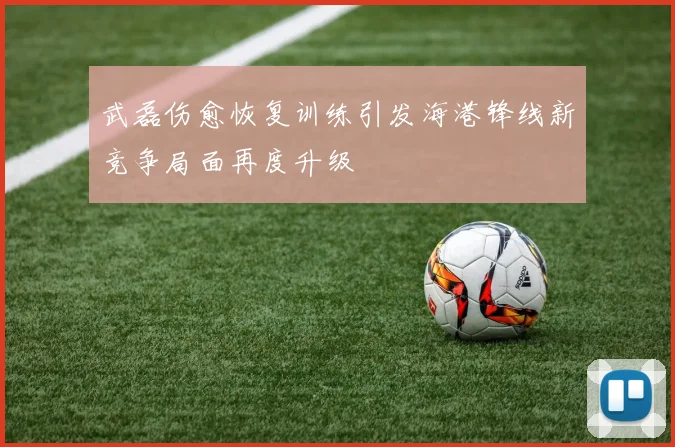 武磊伤愈恢复训练引发海港锋线新竞争局面再度升级