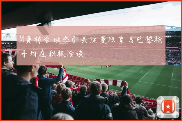 M费转会动态引关注曼联皇马巴黎枪手均在积极洽谈
