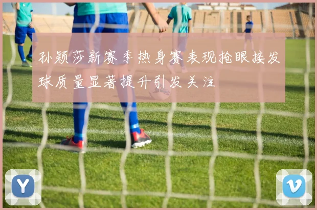 孙颖莎新赛季热身赛表现抢眼接发球质量显著提升引发关注