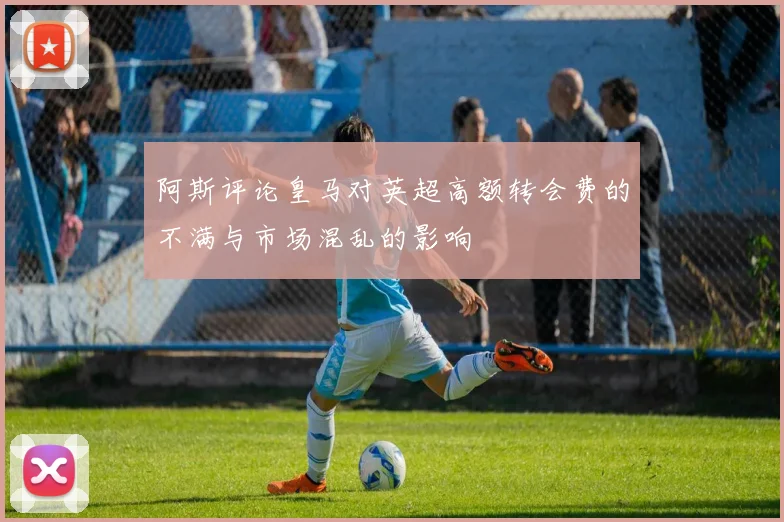 阿斯评论皇马对英超高额转会费的不满与市场混乱的影响