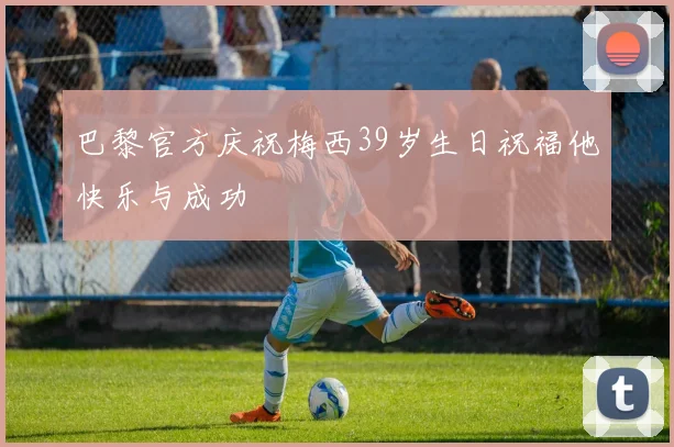 巴黎官方庆祝梅西39岁生日祝福他快乐与成功