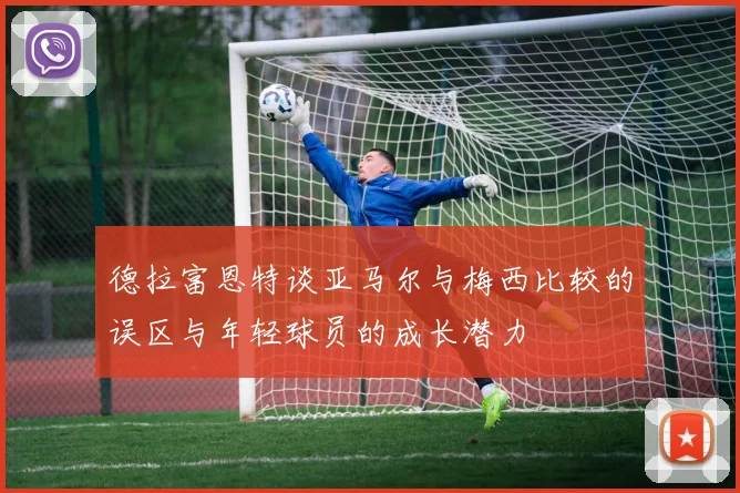 德拉富恩特谈亚马尔与梅西比较的误区与年轻球员的成长潜力